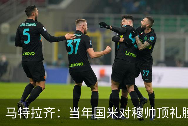 马特拉齐：当年国米对穆帅顶礼膜拜，贝尼特斯却试图抹杀他的烙印